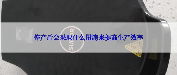 停产后会采取什么措施来提高生产效率