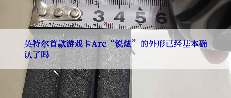 英特尔首款游戏卡Arc“锐炫”的外形已经基本确认了吗