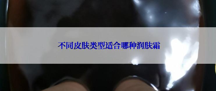  不同皮肤类型适合哪种润肤霜