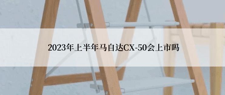  2023年上半年马自达CX-50会上市吗