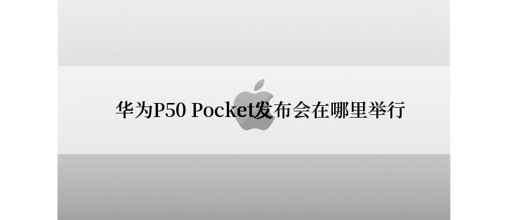 华为P50 Pocket发布会在哪里举行