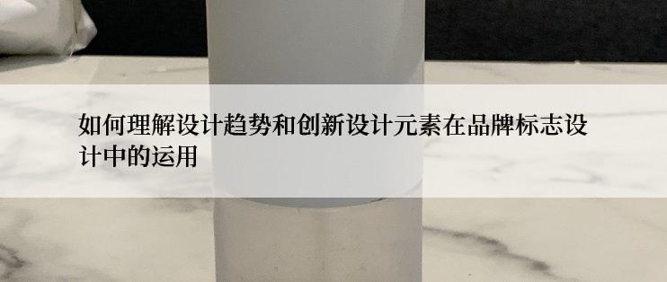 如何理解设计趋势和创新设计元素在品牌标志设计中的运用