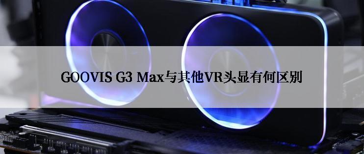 GOOVIS G3 Max与其他VR头显有何区别