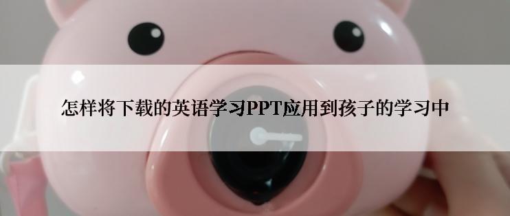 怎样将下载的英语学习PPT应用到孩子的学习中