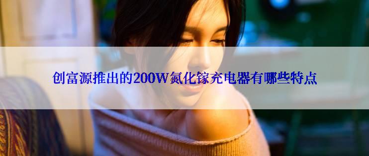 创富源推出的200W氮化镓充电器有哪些特点