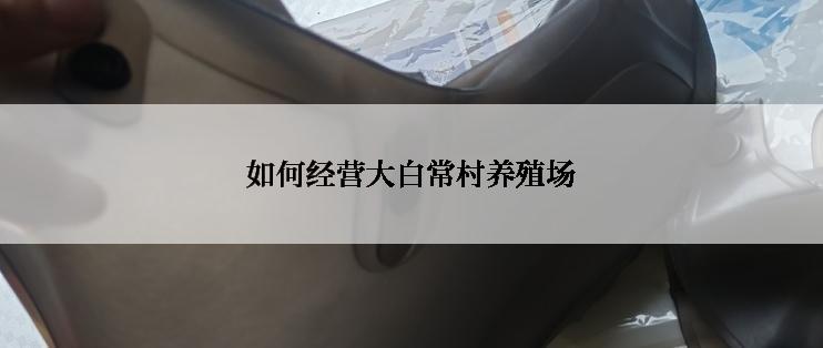 如何经营大白常村养殖场