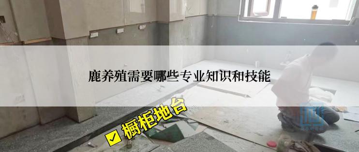 鹿养殖需要哪些专业知识和技能