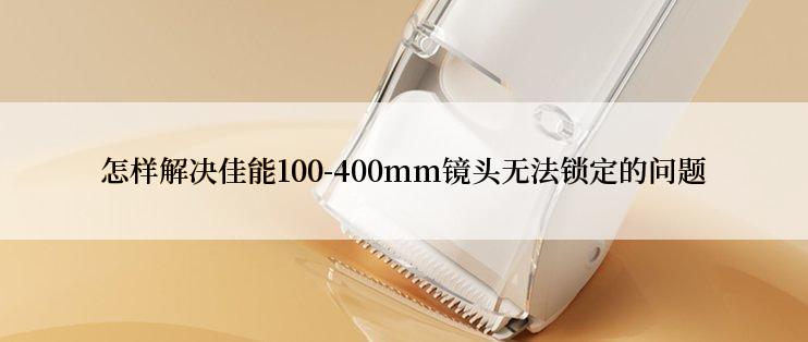 怎样解决佳能100-400mm镜头无法锁定的问题