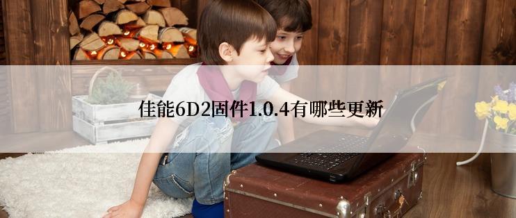  佳能6D2固件1.0.4有哪些更新