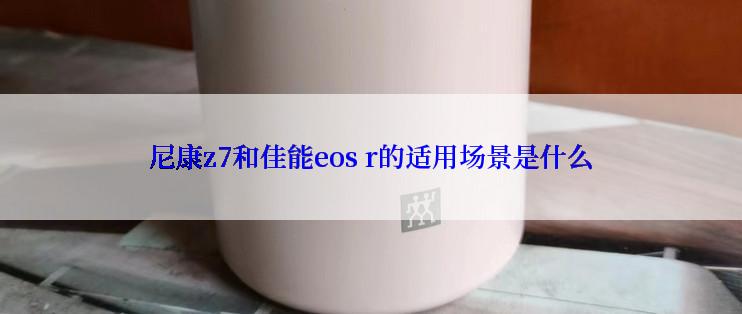 尼康z7和佳能eos r的适用场景是什么