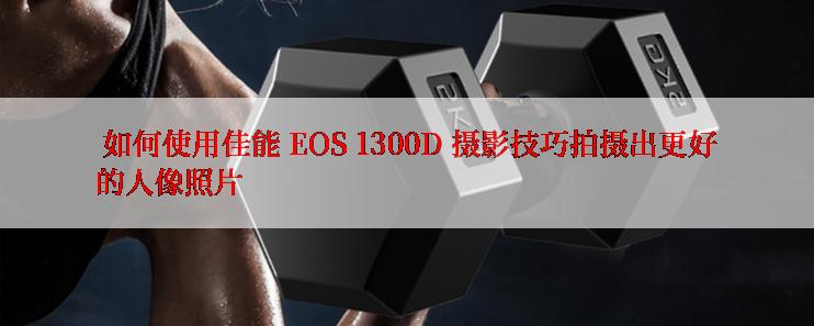  如何使用佳能 EOS 1300D 摄影技巧拍摄出更好的人像照片