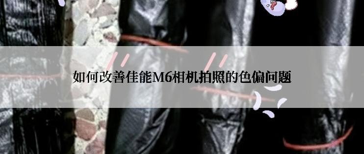 如何改善佳能M6相机拍照的色偏问题