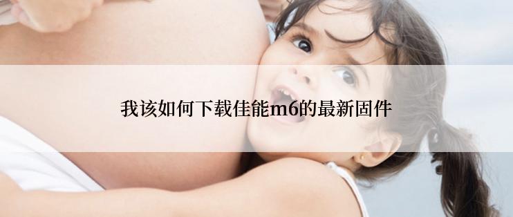 我该如何下载佳能m6的最新固件