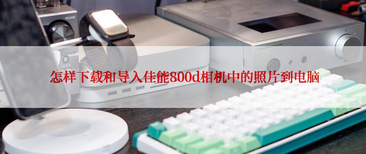  怎样下载和导入佳能800d相机中的照片到电脑