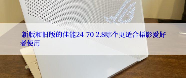  新版和旧版的佳能24-70 2.8哪个更适合摄影爱好者使用