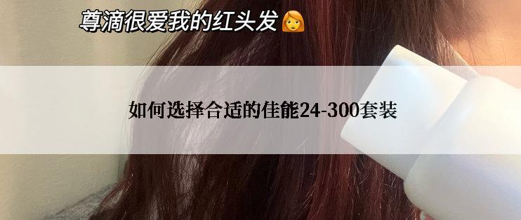  如何选择合适的佳能24-300套装