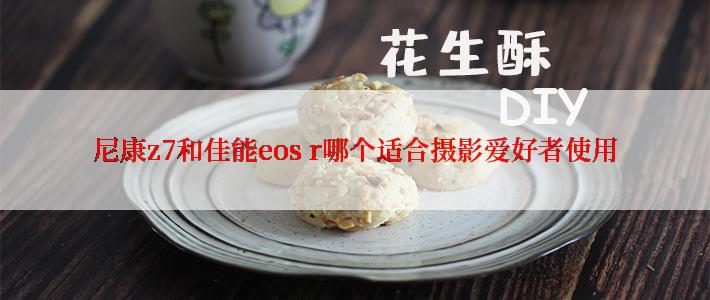 尼康z7和佳能eos r哪个适合摄影爱好者使用