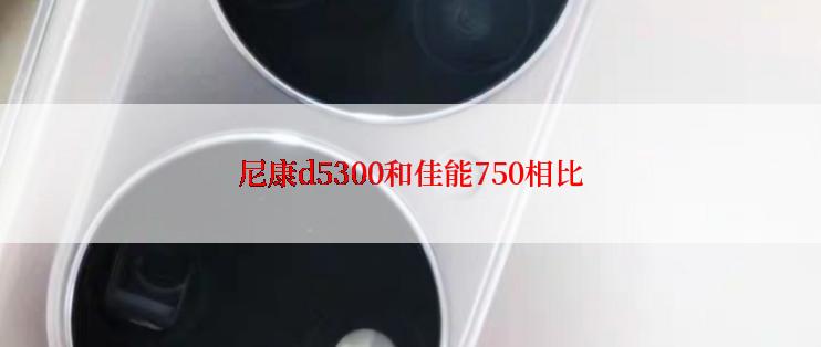 尼康d5300和佳能750相比