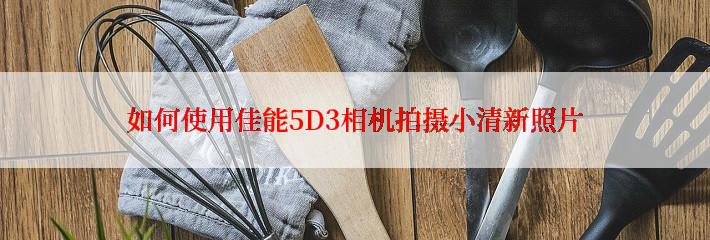 如何使用佳能5D3相机拍摄小清新照片