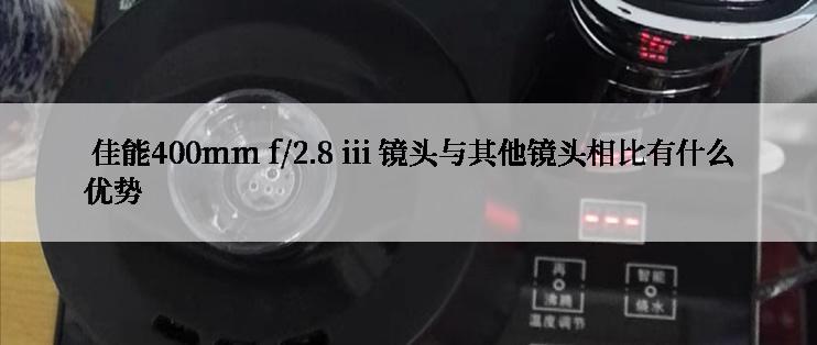  佳能400mm f/2.8 iii 镜头与其他镜头相比有什么优势