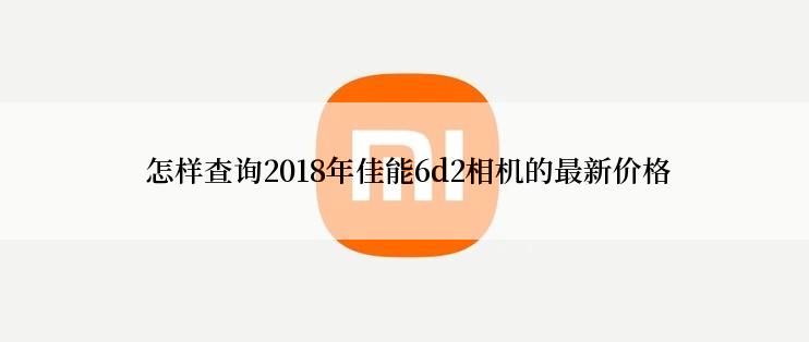  怎样查询2018年佳能6d2相机的最新价格